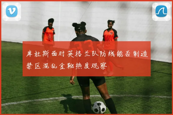 库杜斯面对英格兰队防线能否制造禁区混乱金靴热度观察